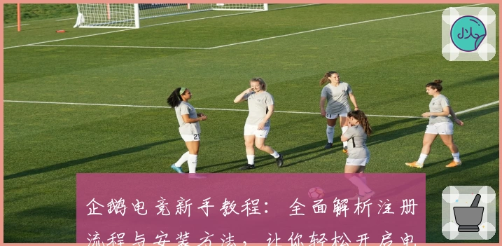 企鹅电竞新手教程：全面解析注册流程与安装方法，让你轻松开启电竞娱乐之旅