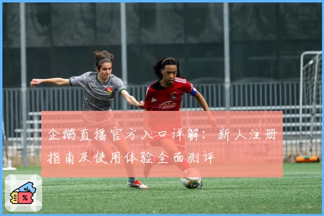 企鹅直播官方入口详解：新人注册指南及使用体验全面测评
