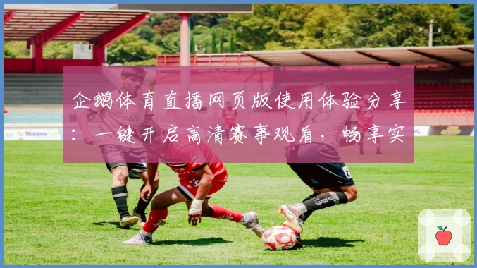 企鹅体育直播网页版使用体验分享：一键开启高清赛事观看，畅享实时互动新体验