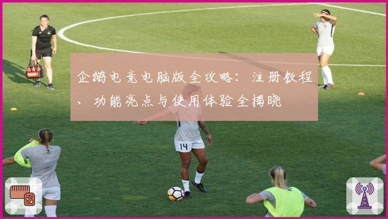 企鹅电竞电脑版全攻略:注册教程、功能亮点与使用体验全揭晓