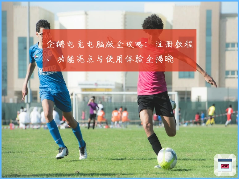 企鹅电竞电脑版全攻略：注册教程、功能亮点与使用体验全揭晓