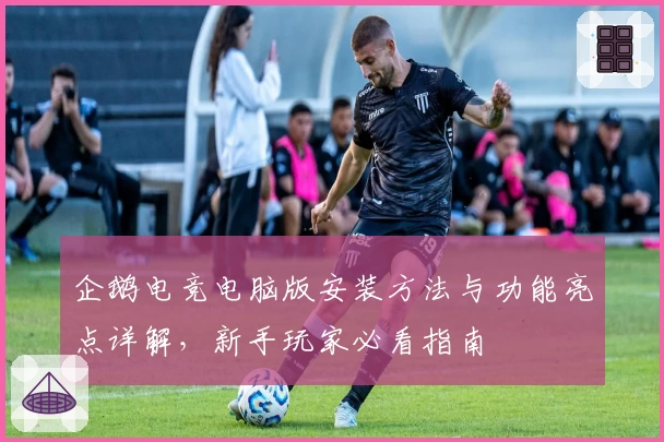 企鹅电竞电脑版安装方法与功能亮点详解，新手玩家必看指南