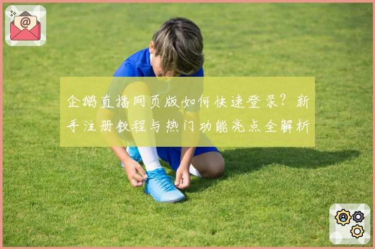 企鹅直播网页版如何快速登录？新手注册教程与热门功能亮点全解析