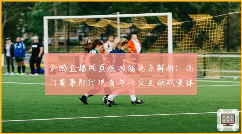 企鹅直播网页版功能亮点解析:热门赛事即时观看与社交互动双重体验
