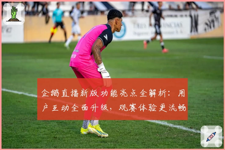 企鹅直播新版功能亮点全解析：用户互动全面升级，观赛体验更流畅