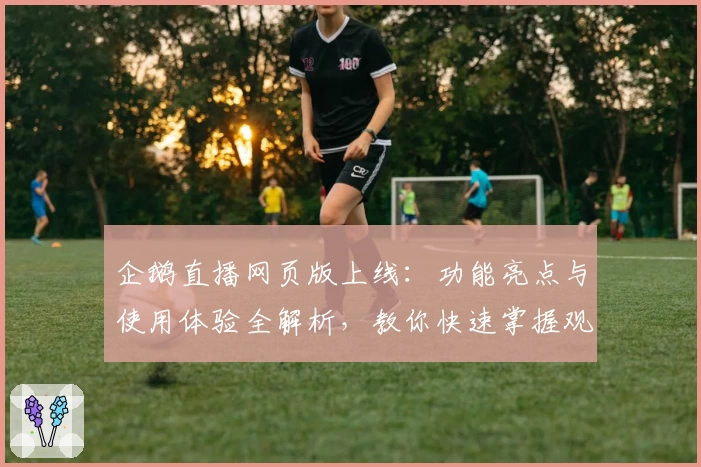 企鹅直播网页版上线：功能亮点与使用体验全解析，教你快速掌握观看赛事新方式