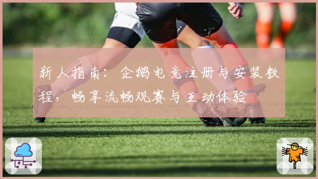 新人指南：企鹅电竞注册与安装教程，畅享流畅观赛与互动体验