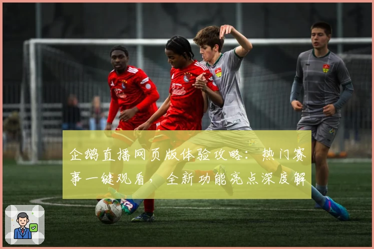 企鹅直播网页版体验攻略：热门赛事一键观看，全新功能亮点深度解析