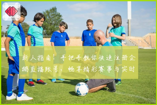 新人指南！手把手教你快速注册企鹅直播账号，畅享精彩赛事与实时互动