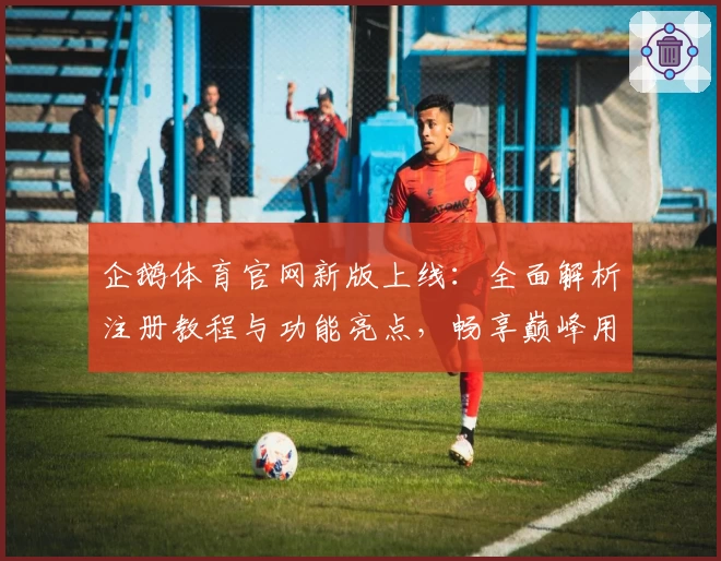 企鹅体育官网新版上线：全面解析注册教程与功能亮点，畅享巅峰用户体验