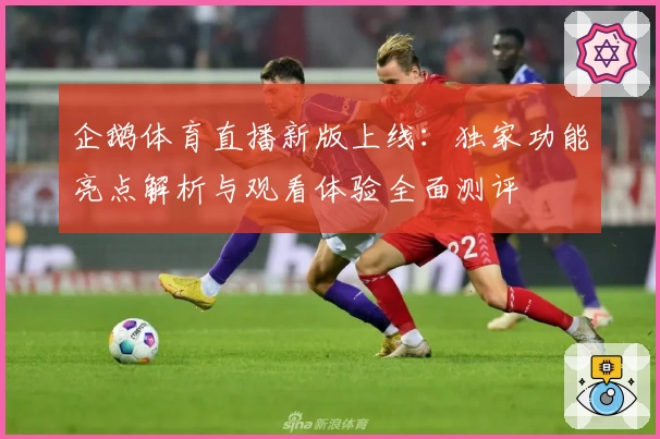企鹅体育直播新版上线：独家功能亮点解析与观看体验全面测评
