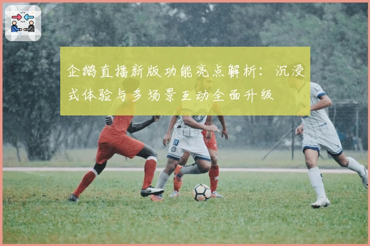 企鹅直播新版功能亮点解析：沉浸式体验与多场景互动全面升级